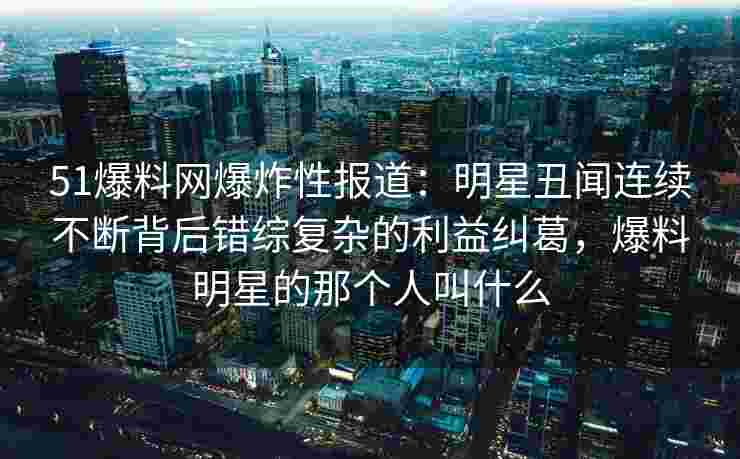 51爆料网爆炸性报道：明星丑闻连续不断背后错综复杂的利益纠葛，爆料明星的那个人叫什么