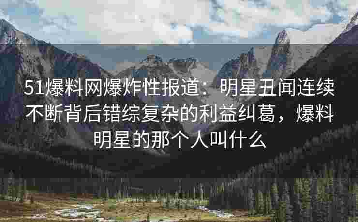51爆料网爆炸性报道：明星丑闻连续不断背后错综复杂的利益纠葛，爆料明星的那个人叫什么