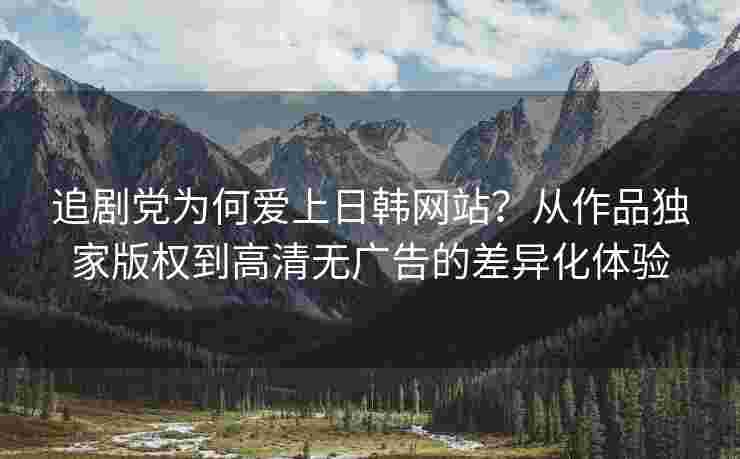 追剧党为何爱上日韩网站？从作品独家版权到高清无广告的差异化体验