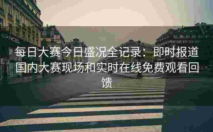 每日大赛今日盛况全记录：即时报道国内大赛现场和实时在线免费观看回馈