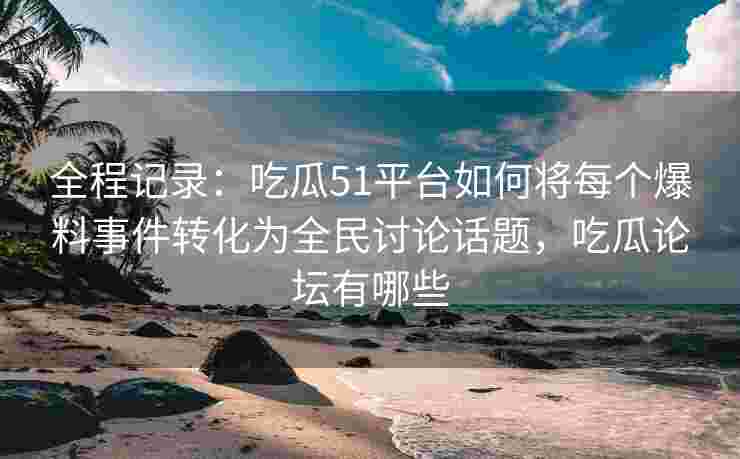 全程记录：吃瓜51平台如何将每个爆料事件转化为全民讨论话题，吃瓜论坛有哪些