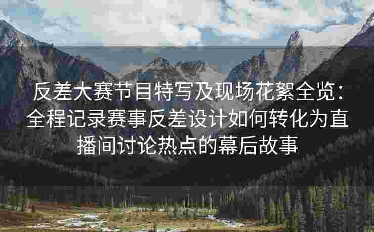 反差大赛节目特写及现场花絮全览：全程记录赛事反差设计如何转化为直播间讨论热点的幕后故事