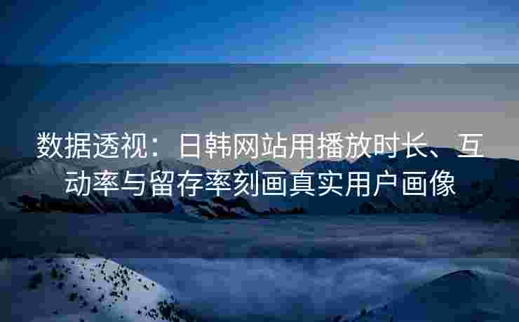 数据透视：日韩网站用播放时长、互动率与留存率刻画真实用户画像
