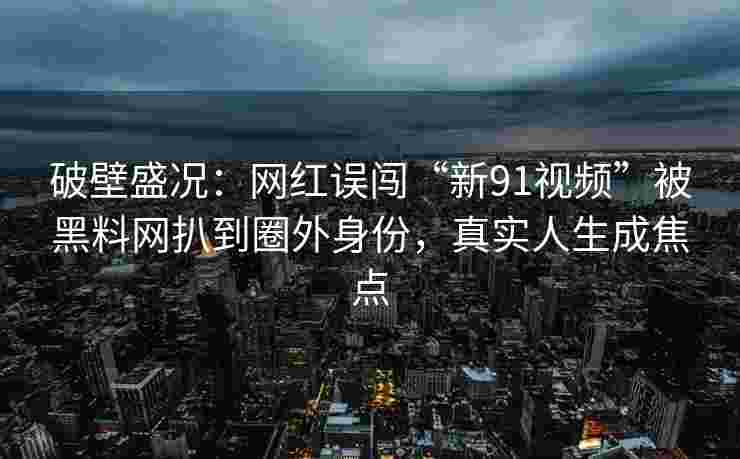 破壁盛况：网红误闯“新91视频”被黑料网扒到圈外身份，真实人生成焦点