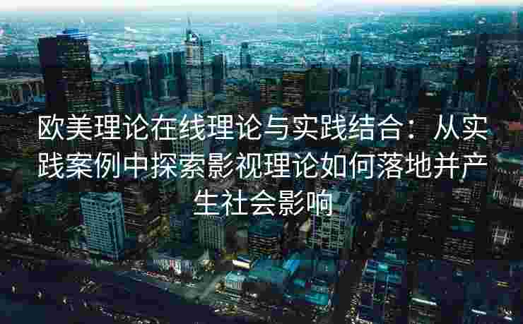 欧美理论在线理论与实践结合：从实践案例中探索影视理论如何落地并产生社会影响