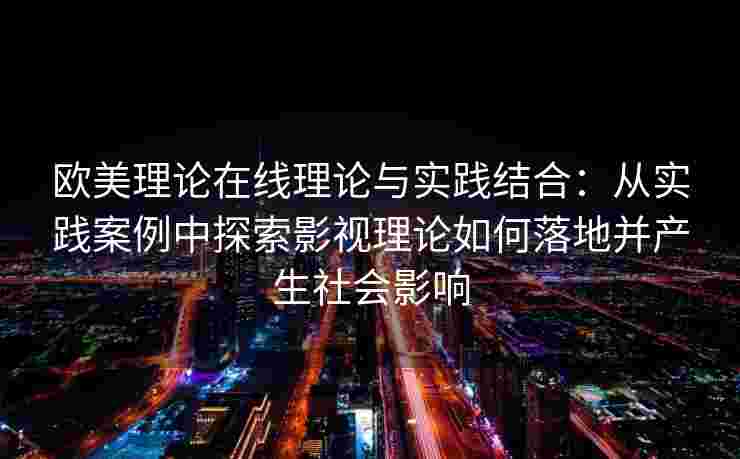 欧美理论在线理论与实践结合：从实践案例中探索影视理论如何落地并产生社会影响