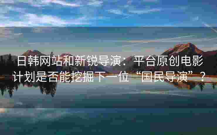 日韩网站和新锐导演：平台原创电影计划是否能挖掘下一位“国民导演”？