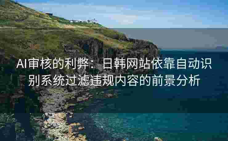 AI审核的利弊：日韩网站依靠自动识别系统过滤违规内容的前景分析
