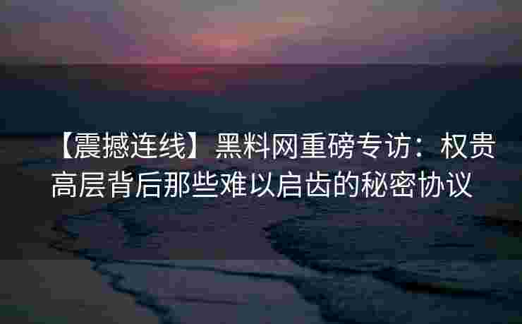 【震撼连线】黑料网重磅专访：权贵高层背后那些难以启齿的秘密协议