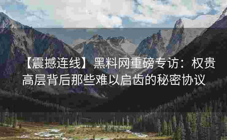 【震撼连线】黑料网重磅专访：权贵高层背后那些难以启齿的秘密协议