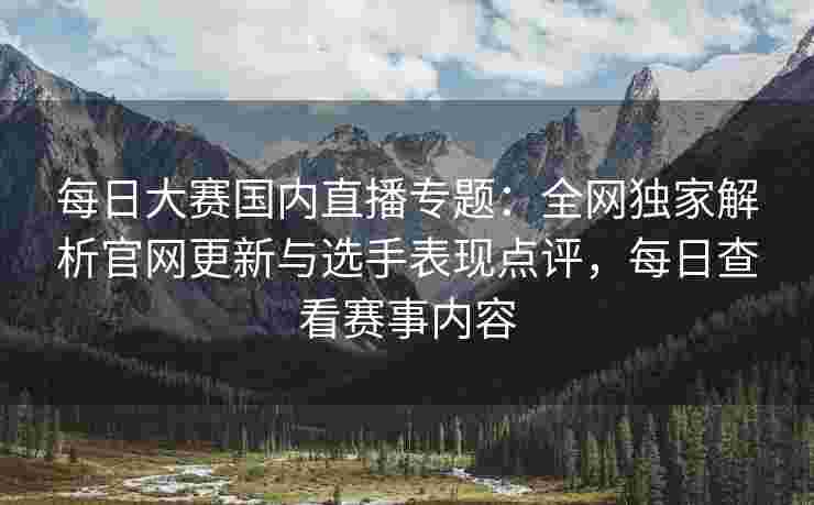 每日大赛国内直播专题：全网独家解析官网更新与选手表现点评，每日查看赛事内容