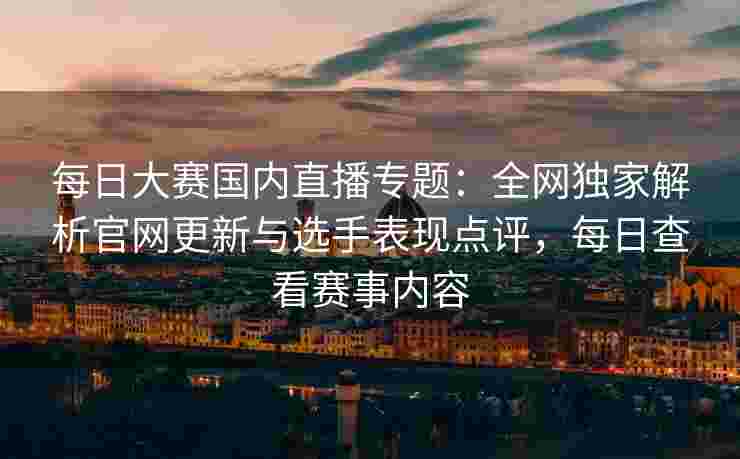 每日大赛国内直播专题：全网独家解析官网更新与选手表现点评，每日查看赛事内容