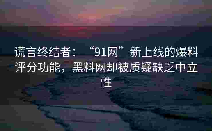 谎言终结者：“91网”新上线的爆料评分功能，黑料网却被质疑缺乏中立性