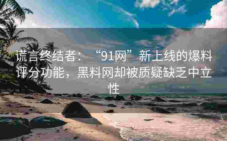 谎言终结者：“91网”新上线的爆料评分功能，黑料网却被质疑缺乏中立性
