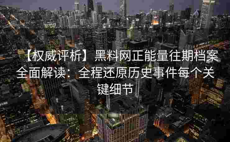 【权威评析】黑料网正能量往期档案全面解读：全程还原历史事件每个关键细节