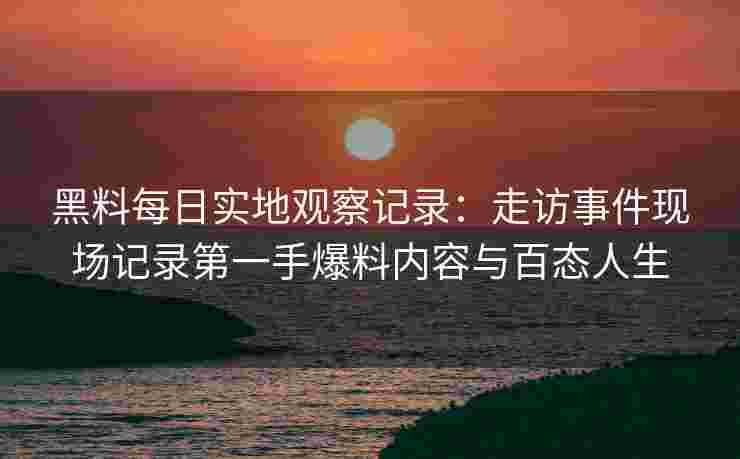 黑料每日实地观察记录：走访事件现场记录第一手爆料内容与百态人生