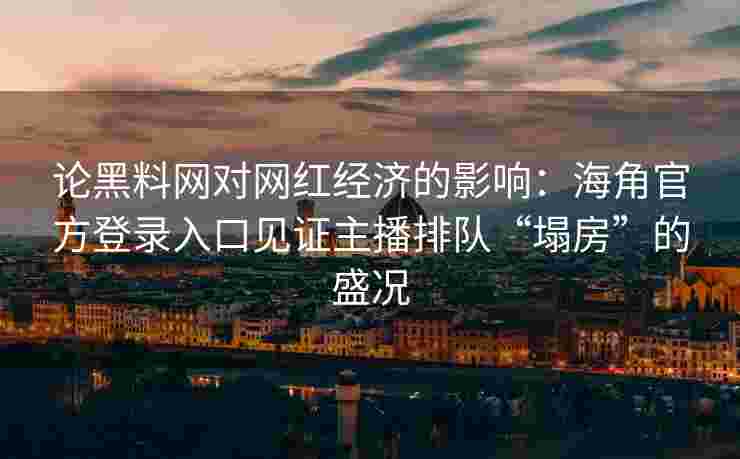 论黑料网对网红经济的影响：海角官方登录入口见证主播排队“塌房”的盛况