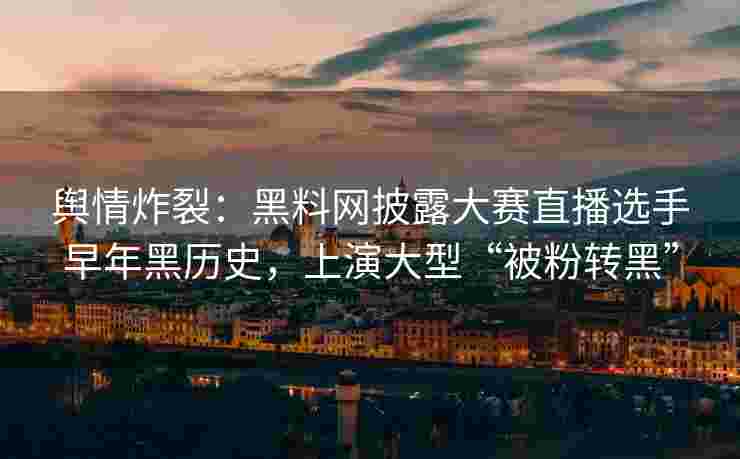 舆情炸裂：黑料网披露大赛直播选手早年黑历史，上演大型“被粉转黑”