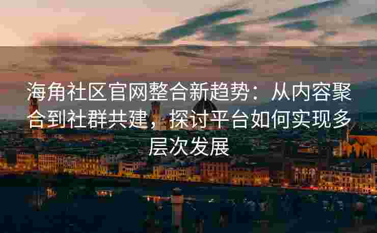海角社区官网整合新趋势：从内容聚合到社群共建，探讨平台如何实现多层次发展