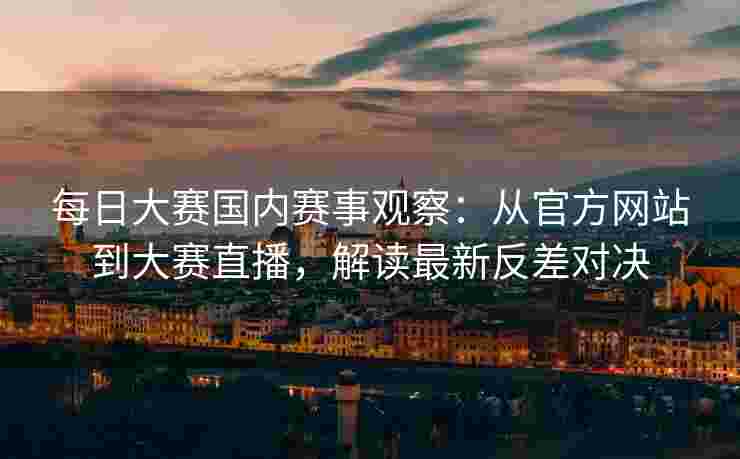 每日大赛国内赛事观察：从官方网站到大赛直播，解读最新反差对决