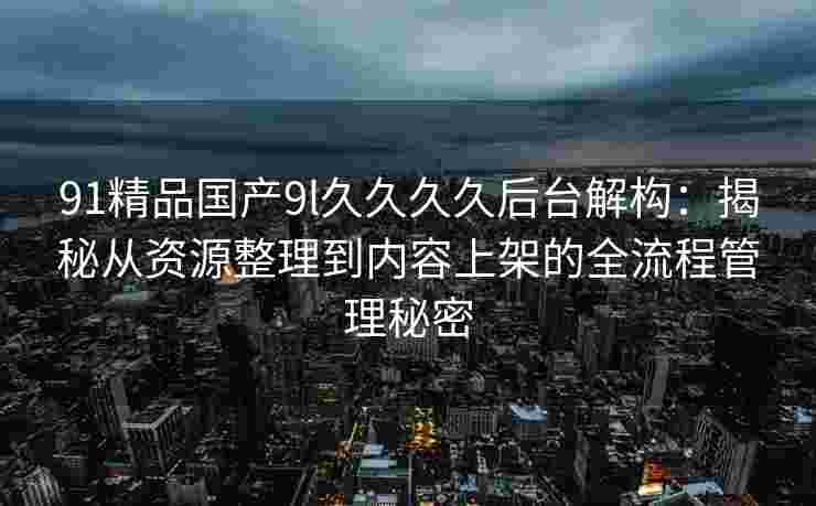 91精品国产9l久久久久后台解构：揭秘从资源整理到内容上架的全流程管理秘密