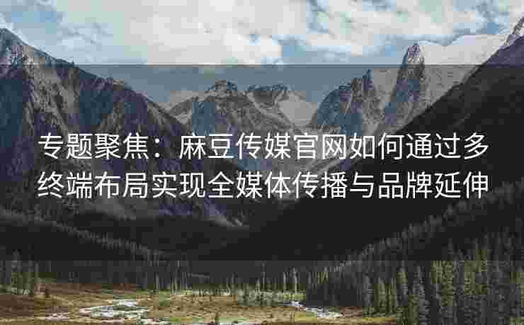 专题聚焦：麻豆传媒官网如何通过多终端布局实现全媒体传播与品牌延伸