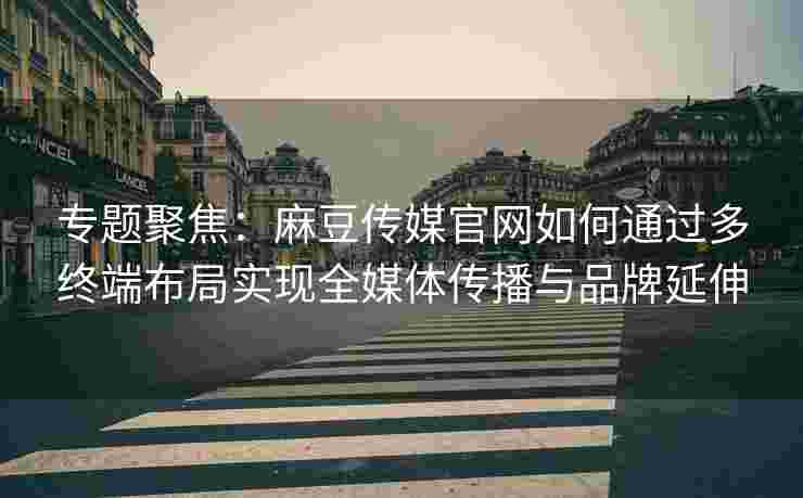 专题聚焦：麻豆传媒官网如何通过多终端布局实现全媒体传播与品牌延伸