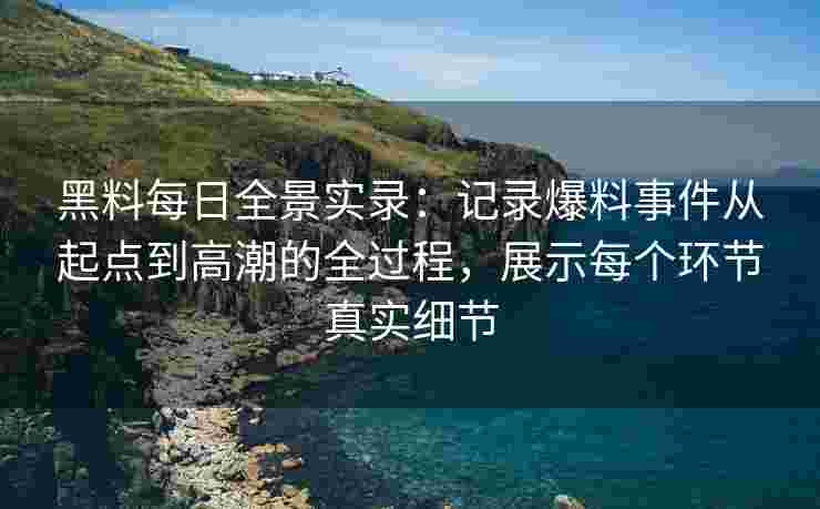 黑料每日全景实录：记录爆料事件从起点到高潮的全过程，展示每个环节真实细节
