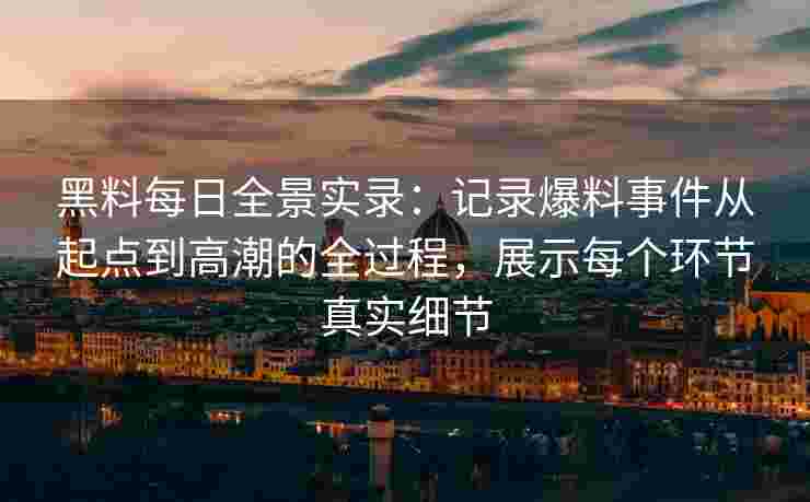 黑料每日全景实录：记录爆料事件从起点到高潮的全过程，展示每个环节真实细节
