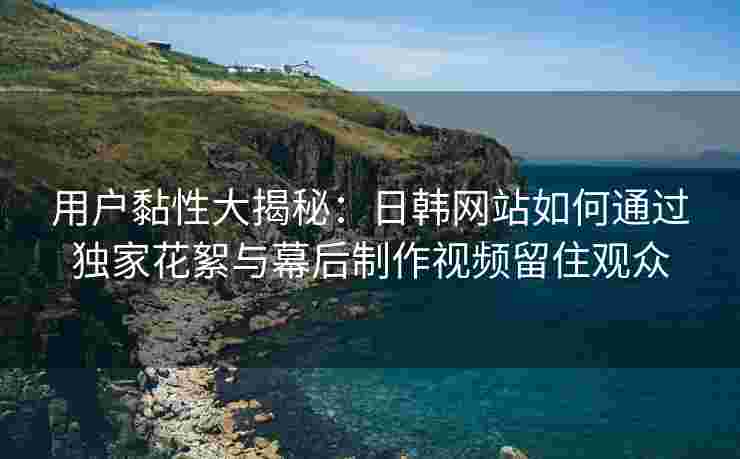 用户黏性大揭秘：日韩网站如何通过独家花絮与幕后制作视频留住观众