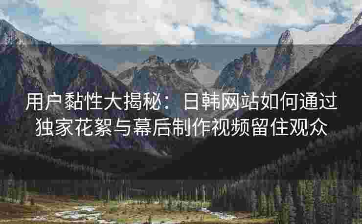 用户黏性大揭秘：日韩网站如何通过独家花絮与幕后制作视频留住观众