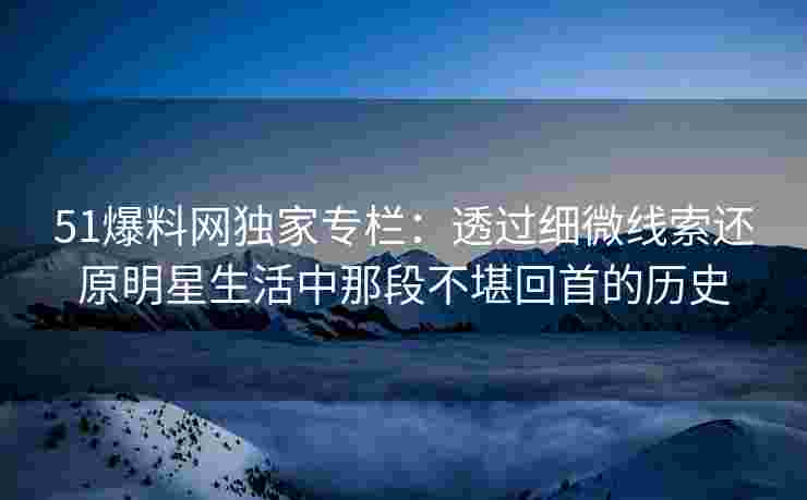 51爆料网独家专栏：透过细微线索还原明星生活中那段不堪回首的历史