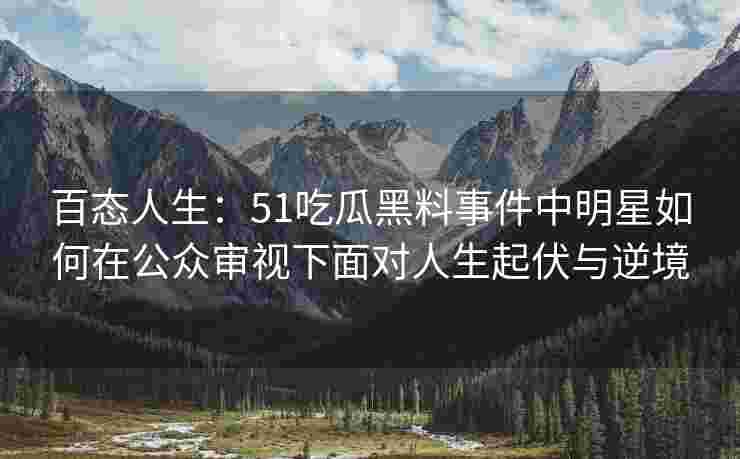 百态人生：51吃瓜黑料事件中明星如何在公众审视下面对人生起伏与逆境