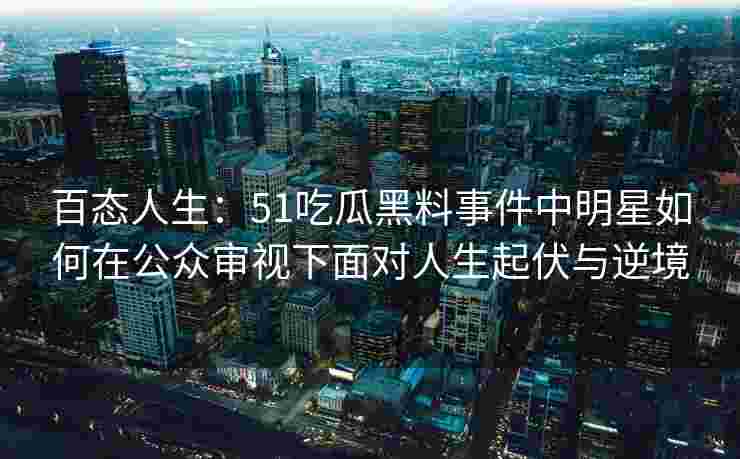 百态人生：51吃瓜黑料事件中明星如何在公众审视下面对人生起伏与逆境