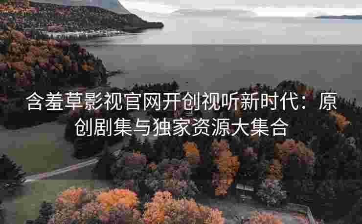 含羞草影视官网开创视听新时代：原创剧集与独家资源大集合