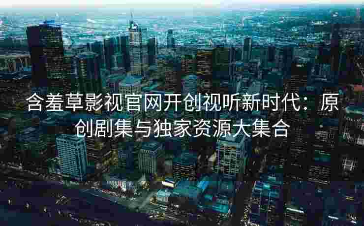 含羞草影视官网开创视听新时代：原创剧集与独家资源大集合