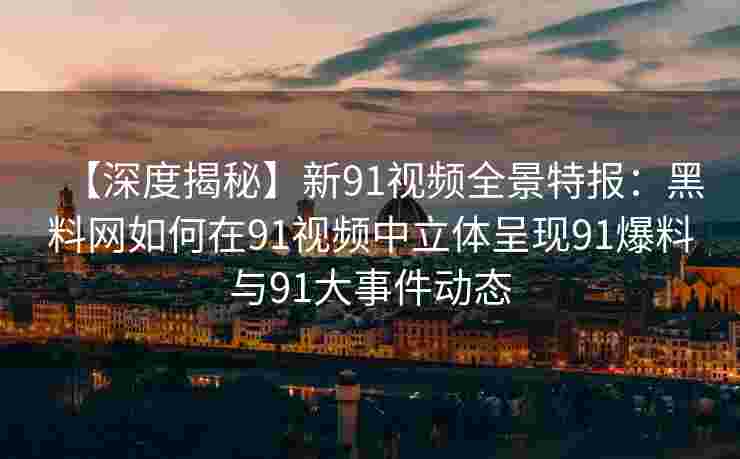 【深度揭秘】新91视频全景特报：黑料网如何在91视频中立体呈现91爆料与91大事件动态
