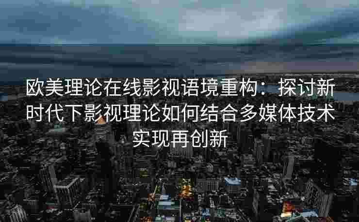 欧美理论在线影视语境重构：探讨新时代下影视理论如何结合多媒体技术实现再创新