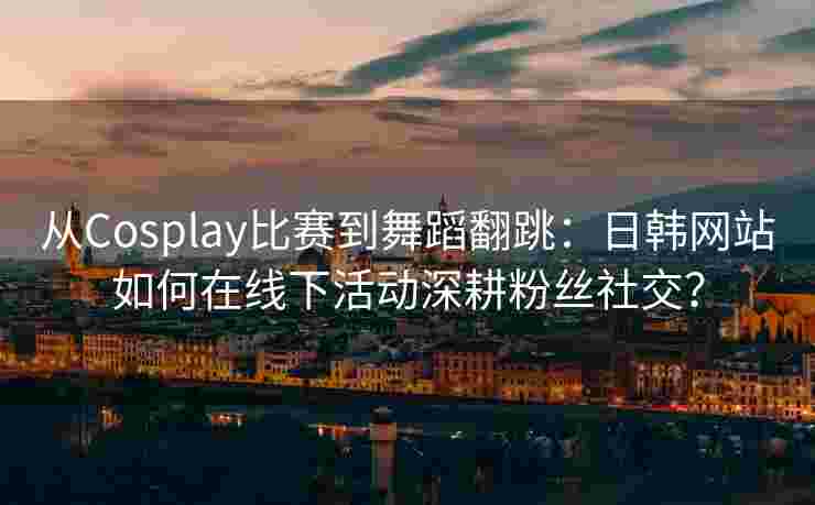 从Cosplay比赛到舞蹈翻跳：日韩网站如何在线下活动深耕粉丝社交？