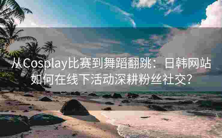 从Cosplay比赛到舞蹈翻跳：日韩网站如何在线下活动深耕粉丝社交？