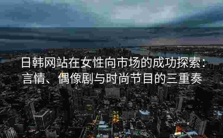 日韩网站在女性向市场的成功探索：言情、偶像剧与时尚节目的三重奏