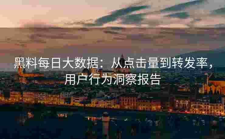 黑料每日大数据：从点击量到转发率，用户行为洞察报告