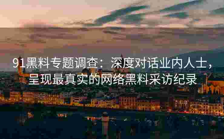 91黑料专题调查：深度对话业内人士，呈现最真实的网络黑料采访纪录