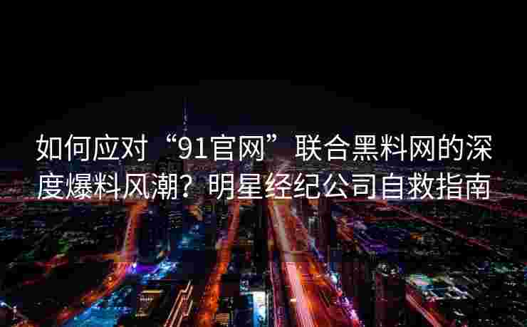 如何应对“91官网”联合黑料网的深度爆料风潮？明星经纪公司自救指南