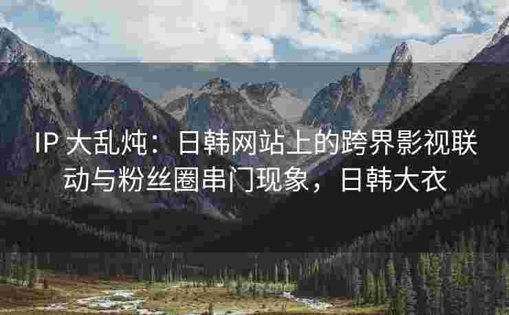 IP 大乱炖：日韩网站上的跨界影视联动与粉丝圈串门现象，日韩大衣