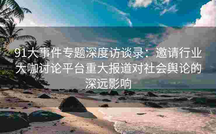 91大事件专题深度访谈录：邀请行业大咖讨论平台重大报道对社会舆论的深远影响