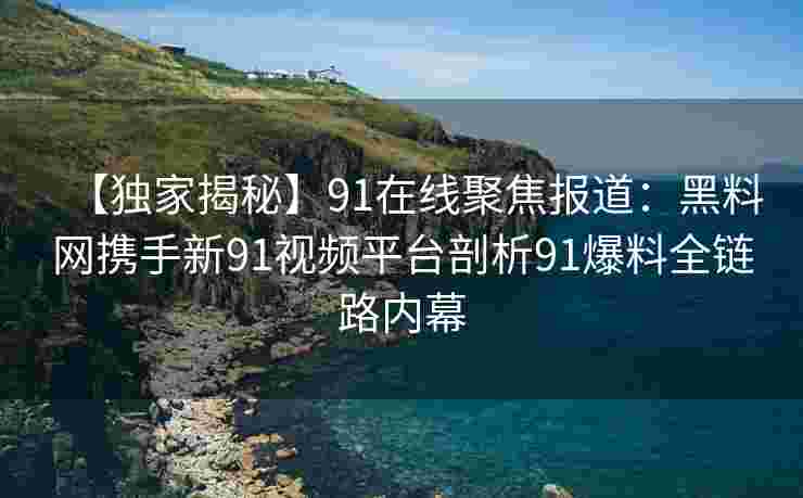 【独家揭秘】91在线聚焦报道：黑料网携手新91视频平台剖析91爆料全链路内幕