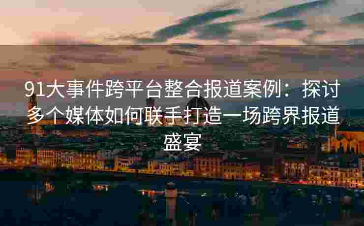 91大事件跨平台整合报道案例：探讨多个媒体如何联手打造一场跨界报道盛宴