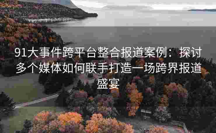 91大事件跨平台整合报道案例：探讨多个媒体如何联手打造一场跨界报道盛宴