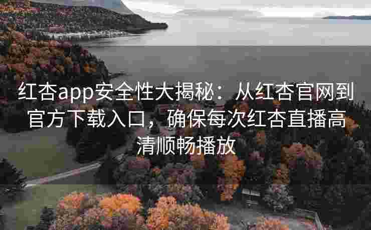 红杏app安全性大揭秘：从红杏官网到官方下载入口，确保每次红杏直播高清顺畅播放
